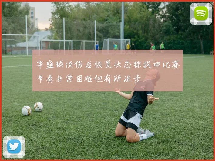 华盛顿谈伤后恢复状态称找回比赛节奏非常困难但有所进步