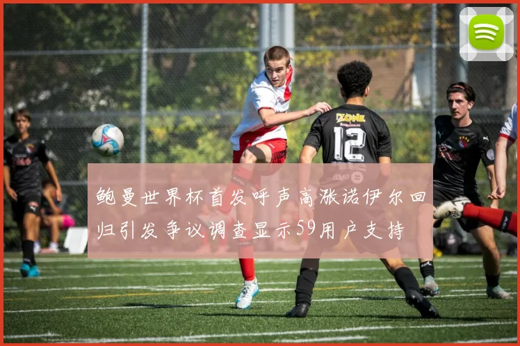 鲍曼世界杯首发呼声高涨诺伊尔回归引发争议调查显示59用户支持