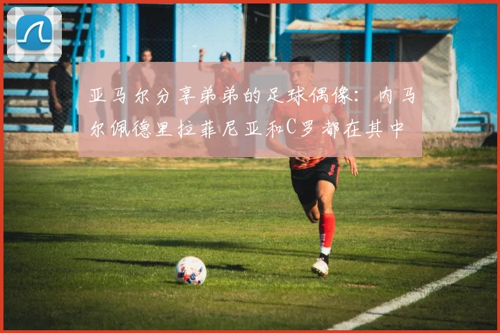 亚马尔分享弟弟的足球偶像：内马尔佩德里拉菲尼亚和C罗都在其中