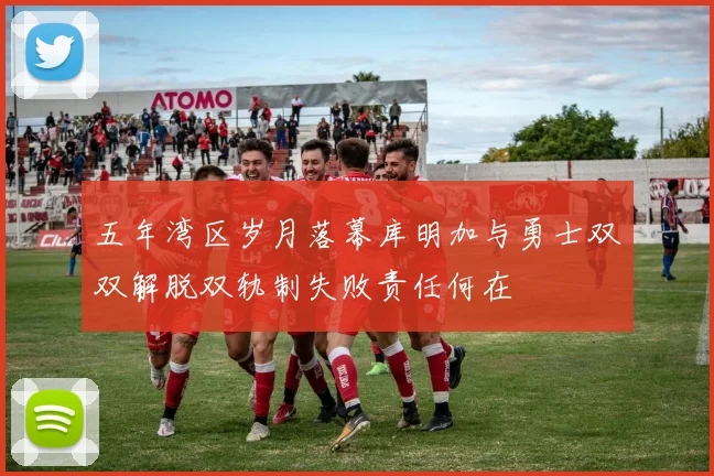 五年湾区岁月落幕库明加与勇士双双解脱双轨制失败责任何在