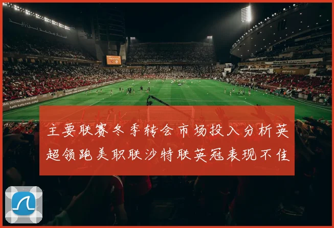 主要联赛冬季转会市场投入分析英超领跑美职联沙特联英冠表现不佳