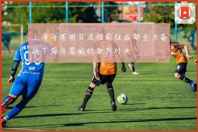 上海海港明日启程前往成都全力备战下周与蓉城的激烈对决