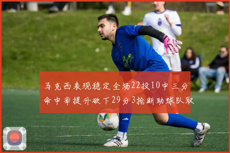 马克西表现稳定全场22投10中三分命中率提升砍下29分3抢断助球队取胜