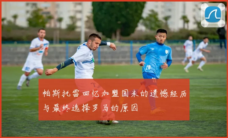 帕斯托雷回忆加盟国米的遗憾经历与最终选择罗马的原因