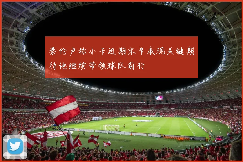 泰伦卢称小卡近期末节表现关键期待他继续带领球队前行