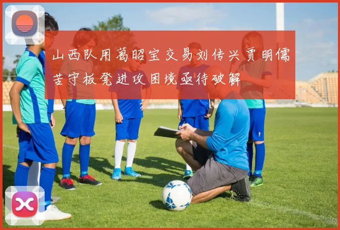 山西队用葛昭宝交易刘传兴贾明儒苦守板凳进攻困境亟待破解