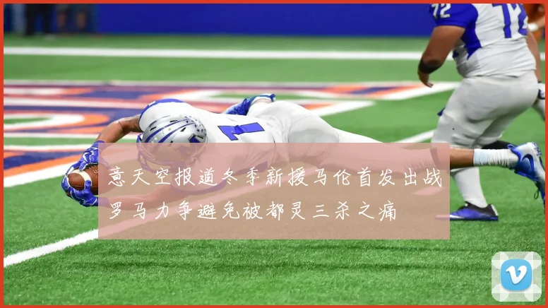 意天空报道冬季新援马伦首发出战罗马力争避免被都灵三杀之痛