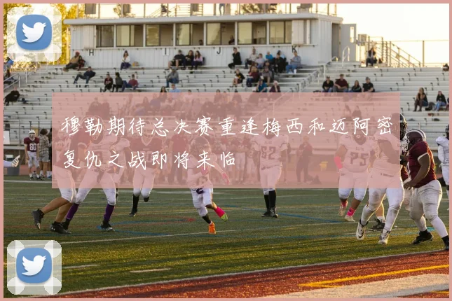穆勒期待总决赛重逢梅西和迈阿密复仇之战即将来临