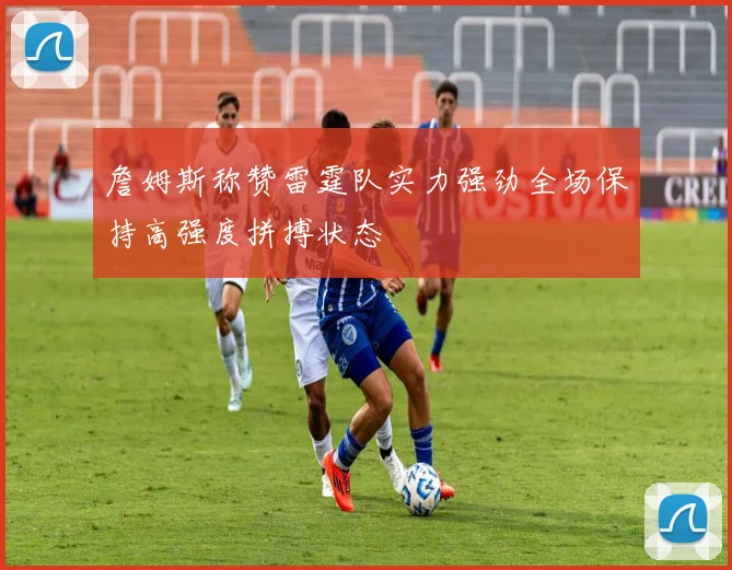 詹姆斯称赞雷霆队实力强劲全场保持高强度拼搏状态