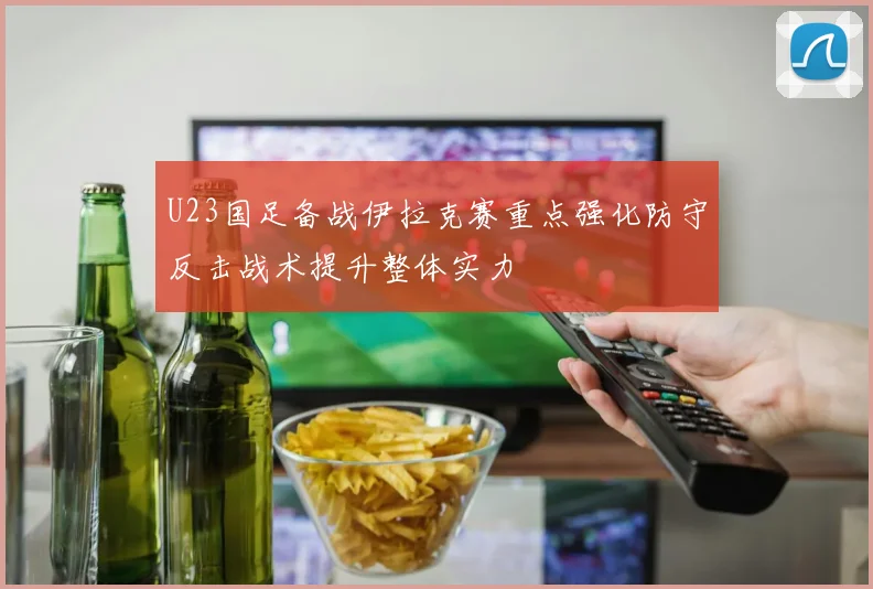 U23国足备战伊拉克赛重点强化防守反击战术提升整体实力