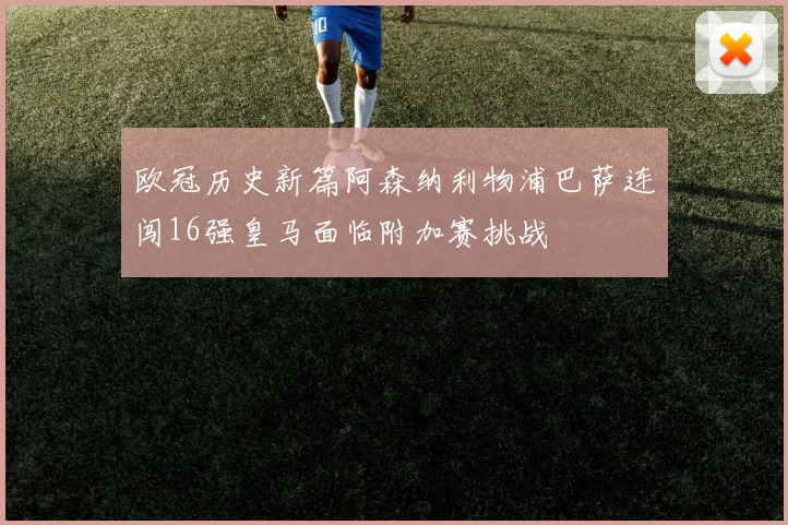 欧冠历史新篇阿森纳利物浦巴萨连闯16强皇马面临附加赛挑战