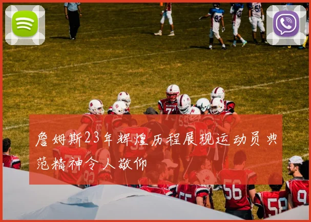 詹姆斯23年辉煌历程展现运动员典范精神令人敬仰