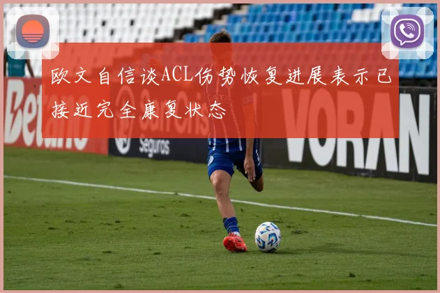 欧文自信谈ACL伤势恢复进展表示已接近完全康复状态