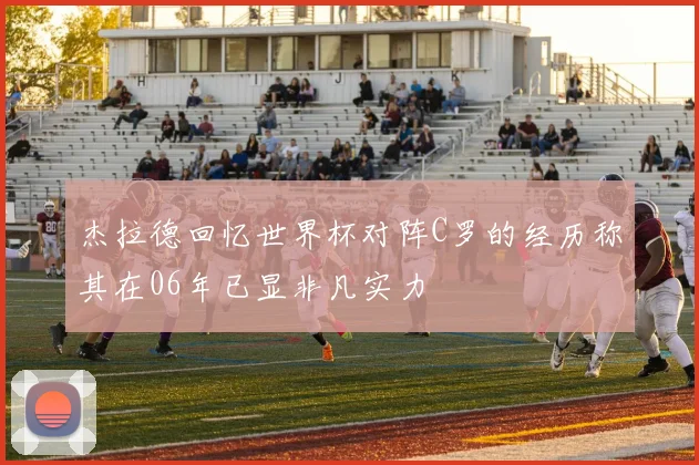 杰拉德回忆世界杯对阵C罗的经历称其在06年已显非凡实力