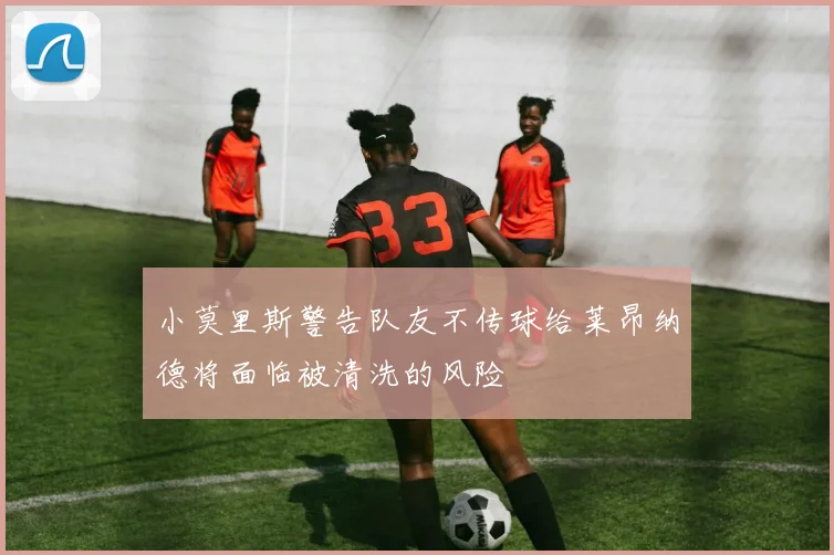 小莫里斯警告队友不传球给莱昂纳德将面临被清洗的风险