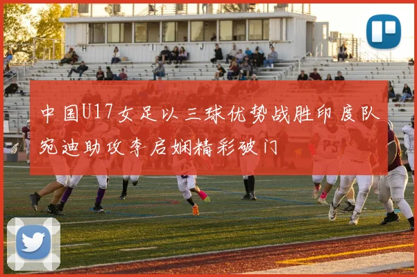 中国U17女足以三球优势战胜印度队宛迪助攻李启娴精彩破门