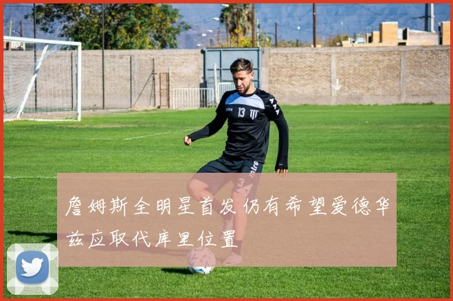 詹姆斯全明星首发仍有希望爱德华兹应取代库里位置